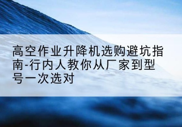 昆山升降平台厂家-高空作业升降机选购避坑指南-行内人教你从厂家到型号一次选对