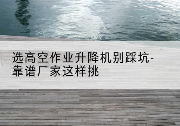 昆山剪叉式升降机厂家-选高空作业升降机别踩坑-靠谱厂家这样挑