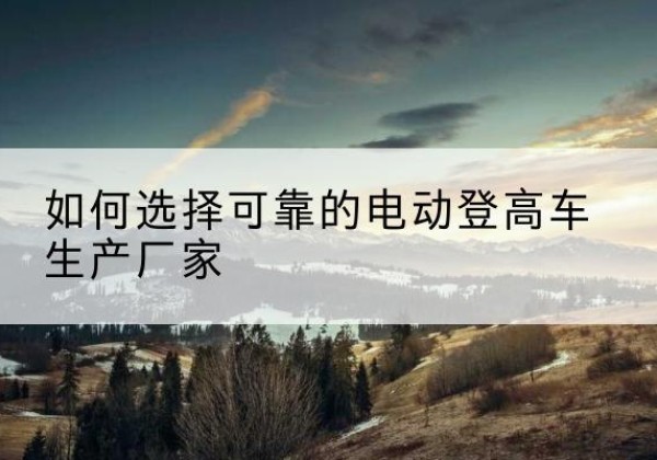 昆山电动登高车厂家-如何选择可靠的电动登高车生产厂家