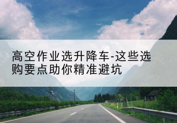 昆山升降车厂家-高空作业选升降车-这些选购要点助你*避坑
