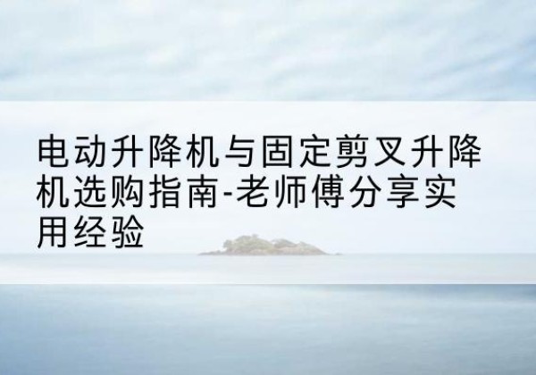 昆山电动升降机怎么选-电动升降机与固定剪叉升降机选购指南-老师傅分享实用经验