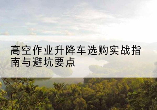 昆山升降车怎么选-高空作业升降车选购实战指南与避坑要点