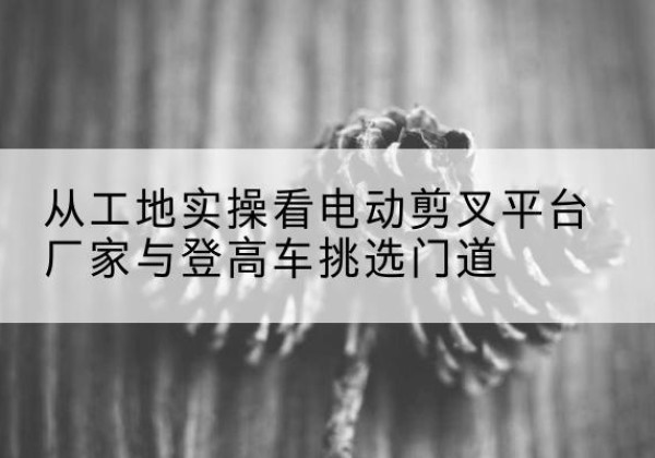 昆山电动剪叉升降平台厂家-从工地实操看电动剪叉平台厂家与登高车挑选门道