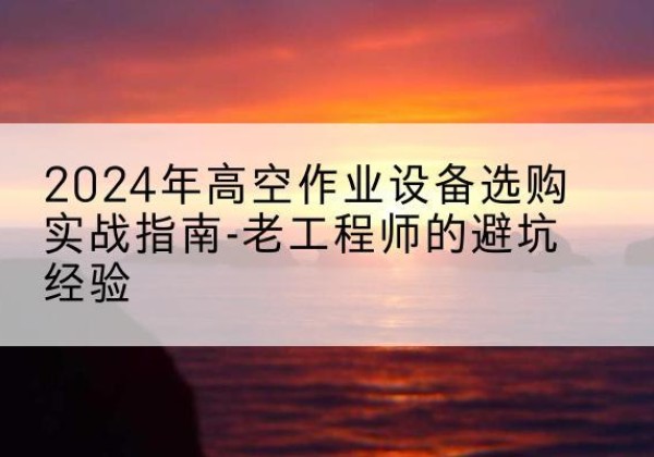 昆山高空作业升降机厂家推荐-2024年高空作业设备选购实战指南-老工程师的避坑经验
