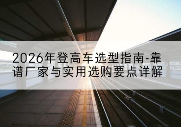昆山登高车厂家推荐-2026年登高车选型指南-靠谱厂家与实用选购要点详解